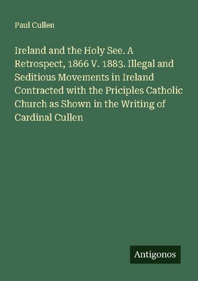 Ireland and the Holy See. A Retrospect, 1866 V. 1883. Illegal and Seditious Movements in Ireland Contracted with the Priciples Catholic Church as Shown in the Writing of Cardinal Cullen