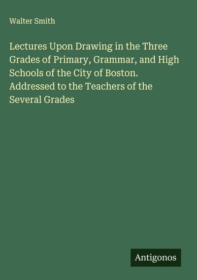 Lectures Upon Drawing in the Three Grades of Primary, Grammar, and High Schools of the City of Boston. Addressed to the Teachers of the Several Grades