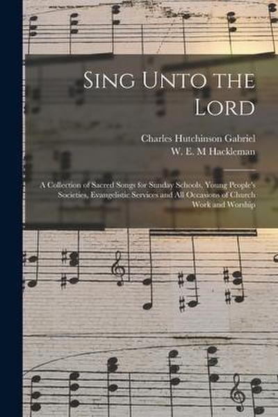 Sing Unto the Lord: a Collection of Sacred Songs for Sunday Schools, Young People’s Societies, Evangelistic Services and All Occasions of