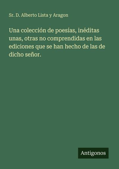 Una colección de poesías, inéditas unas, otras no comprendidas en las ediciones que se han hecho de las de dicho señor.