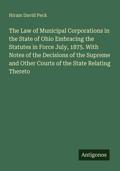 The Law of Municipal Corporations in the State of Ohio Embracing the Statutes in Force July, 1875. With Notes of the Decisions of the Supreme and Other Courts of the State Relating Thereto