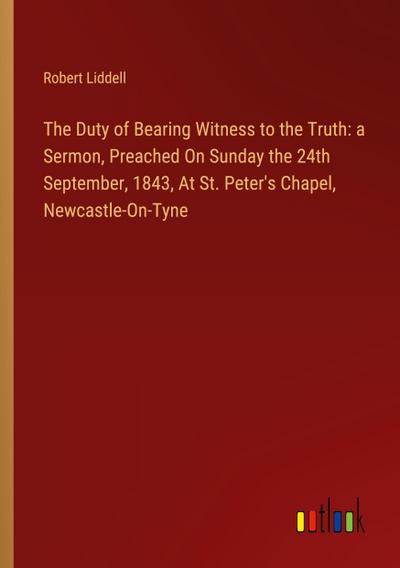 The Duty of Bearing Witness to the Truth: a Sermon, Preached On Sunday the 24th September, 1843, At St. Peter’s Chapel, Newcastle-On-Tyne