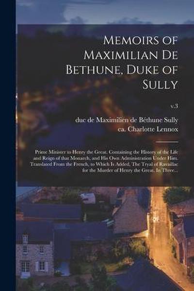 Memoirs of Maximilian De Bethune, Duke of Sully: Prime Minister to Henry the Great. Containing the History of the Life and Reign of That Monarch, and