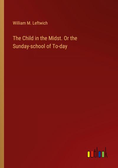 The Child in the Midst. Or the Sunday-school of To-day