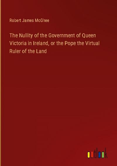 The Nullity of the Government of Queen Victoria in Ireland, or the Pope the Virtual Ruler of the Land