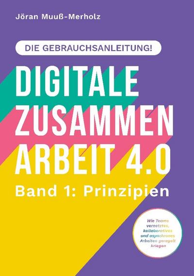 Digitale Zusammenarbeit 4.0 - die Gebrauchsanleitung! Band 1: Prinzipien. - Wie Teams vernetztes, kollaboratives und asynchrones Arbeiten geregelt kriegen