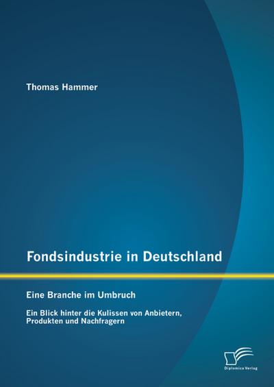 Fondsindustrie in Deutschland - Eine Branche im Umbruch: Ein Blick hinter die Kulissen von Anbietern, Produkten und Nachfragern
