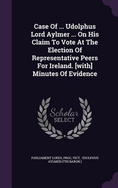 Case Of ... Udolphus Lord Aylmer ... On His Claim To Vote At The Election Of Representative Peers For Ireland. [with] Minutes Of Evidence