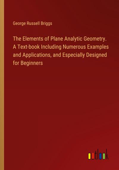 The Elements of Plane Analytic Geometry. A Text-book Including Numerous Examples and Applications, and Especially Designed for Beginners