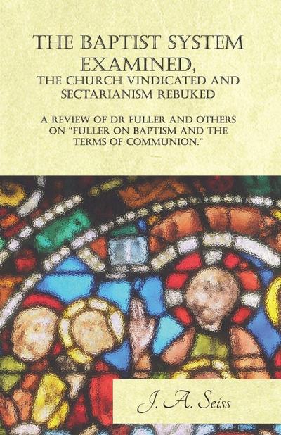 The Baptist System Examined, The Church Vindicated and Sectarianism Rebuked - A Review of "Fuller on Baptism and the Terms of Communion."