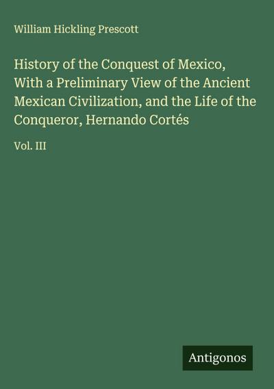 History of the Conquest of Mexico, With a Preliminary View of the Ancient Mexican Civilization, and the Life of the Conqueror, Hernando Cortés