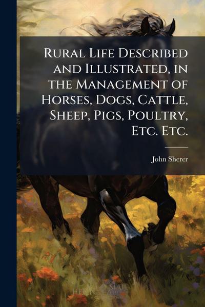 Rural Life Described and Illustrated, in the Management of Horses, Dogs, Cattle, Sheep, Pigs, Poultry, Etc. Etc.