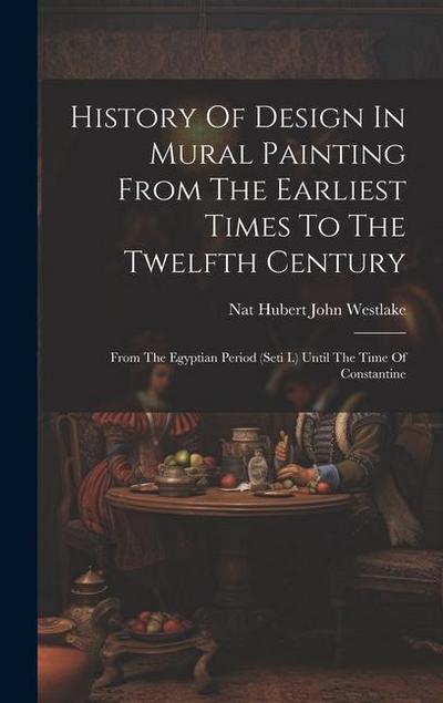 History Of Design In Mural Painting From The Earliest Times To The Twelfth Century: From The Egyptian Period (seti I.) Until The Time Of Constantine