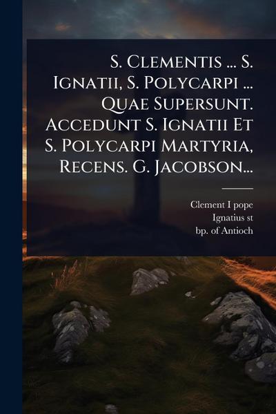 S. Clementis ... S. Ignatii, S. Polycarpi ... Quae Supersunt. Accedunt S. Ignatii Et S. Polycarpi Martyria, Recens. G. Jacobson...