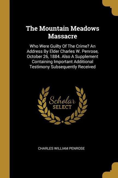 The Mountain Meadows Massacre: Who Were Guilty Of The Crime? An Address By Elder Charles W. Penrose, October 26, 1884. Also A Supplement Containing I
