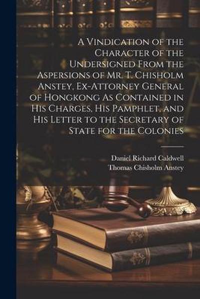 A Vindication of the Character of the Undersigned From the Aspersions of Mr. T. Chisholm Anstey, Ex-Attorney General of Hongkong As Contained in His C