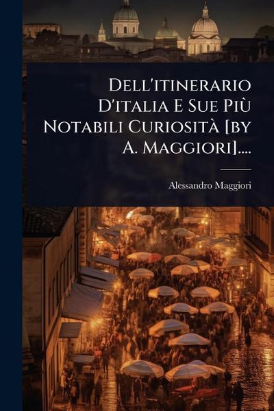 Dell’itinerario D’italia E Sue PiÃ¹ Notabili CuriositÃ [by A. Maggiori]....