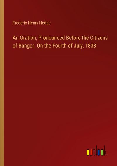 An Oration, Pronounced Before the Citizens of Bangor. On the Fourth of July, 1838