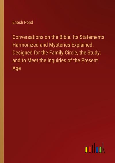 Conversations on the Bible. Its Statements Harmonized and Mysteries Explained. Designed for the Family Circle, the Study, and to Meet the Inquiries of the Present Age