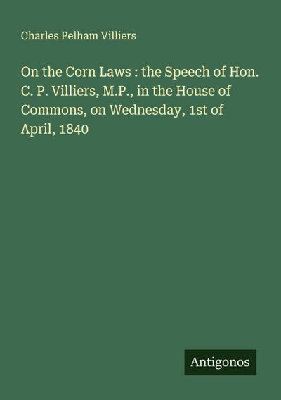 On the Corn Laws : the Speech of Hon. C. P. Villiers, M.P., in the House of Commons, on Wednesday, 1st of April, 1840
