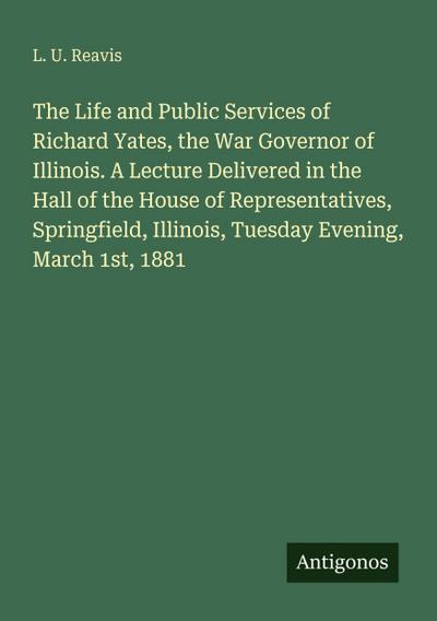 The Life and Public Services of Richard Yates, the War Governor of Illinois. A Lecture Delivered in the Hall of the House of Representatives, Springfield, Illinois, Tuesday Evening, March 1st, 1881