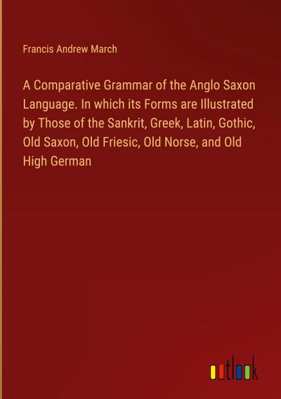 A Comparative Grammar of the Anglo Saxon Language. In which its Forms are Illustrated by Those of the Sankrit, Greek, Latin, Gothic, Old Saxon, Old Friesic, Old Norse, and Old High German