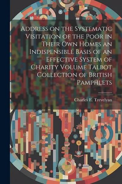 Address on the Systematic Visitation of the Poor in Their own Homes an Indispensible Basis of an Effective System of Charity Volume Talbot Collection of British Pamphlets