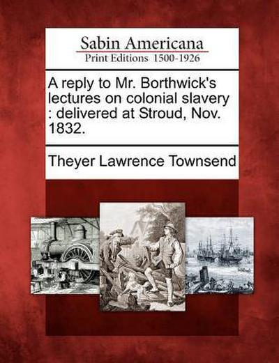 A Reply to Mr. Borthwick’s Lectures on Colonial Slavery: Delivered at Stroud, Nov. 1832.