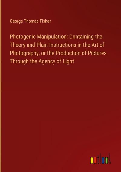 Photogenic Manipulation: Containing the Theory and Plain Instructions in the Art of Photography, or the Production of Pictures Through the Agency of Light