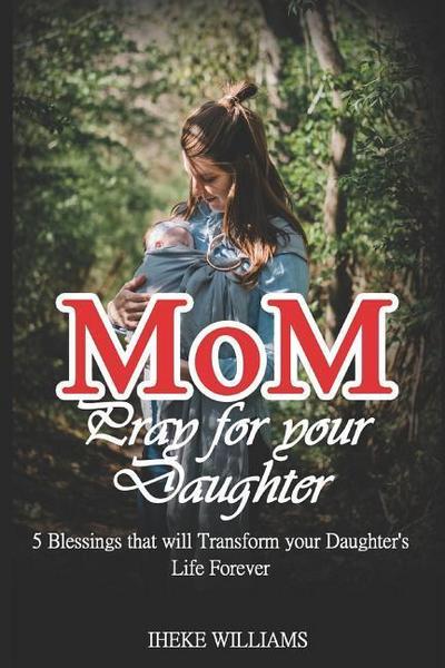 Mom, Pray for Your Daughter: 5 Blessings That Will Transform Your Daughter’s Life Forever!!!!