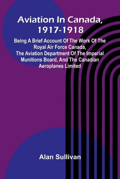 Aviation In Canada, 1917-1918; Being A Brief Account Of The Work Of The Royal Air Force Canada, The Aviation Department Of The Imperial Munitions Board, And The Canadian Aeroplanes Limited