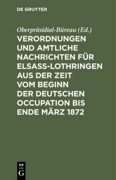 Verordnungen und Amtliche Nachrichten für Elsaß-Lothringen aus der Zeit vom Beginn der deutschen Occupation bis Ende März 1872