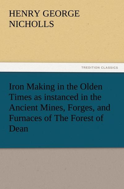 Iron Making in the Olden Times as instanced in the Ancient Mines, Forges, and Furnaces of The Forest of Dean