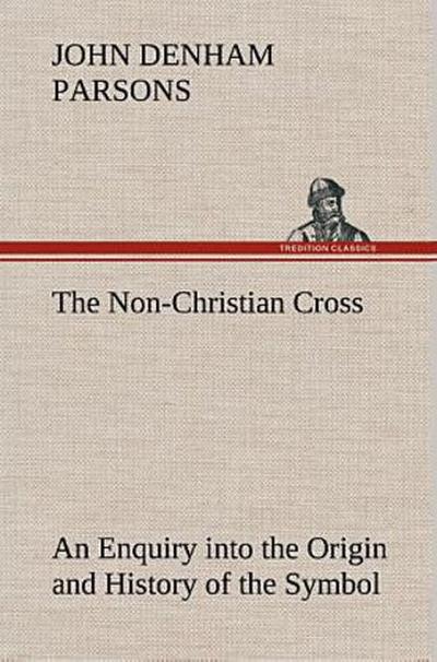 The Non-Christian Cross An Enquiry into the Origin and History of the Symbol Eventually Adopted as That of Our Religion