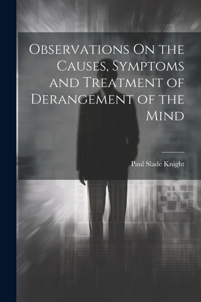 Observations On the Causes, Symptoms and Treatment of Derangement of the Mind