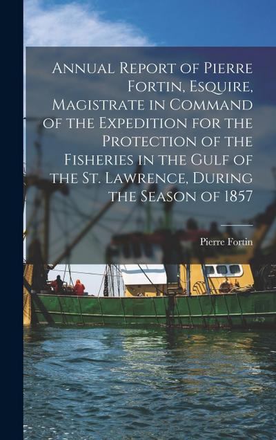 Annual Report of Pierre Fortin, Esquire, Magistrate in Command of the Expedition for the Protection of the Fisheries in the Gulf of the St. Lawrence