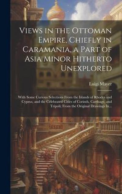 Views in the Ottoman Empire, Chiefly in Caramania, a Part of Asia Minor Hitherto Unexplored; With Some Curious Selections From the Islands of Rhodes a