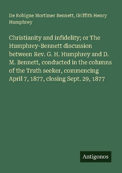 Christianity and infidelity; or The Humphrey-Bennett discussion between Rev. G. H. Humphrey and D. M. Bennett, conducted in the columns of the Truth seeker, commencing April 7, 1877, closing Sept. 29, 1877