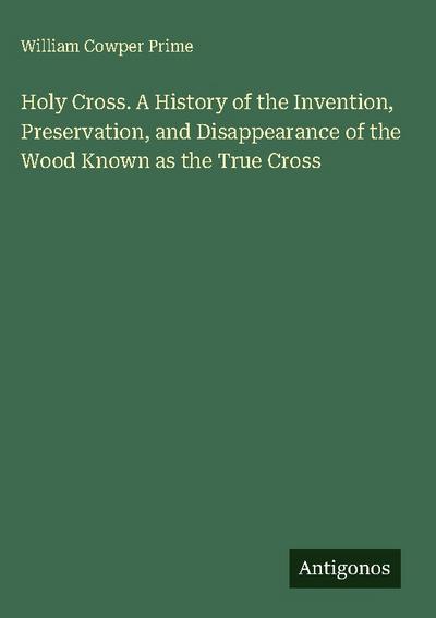 Holy Cross. A History of the Invention, Preservation, and Disappearance of the Wood Known as the True Cross