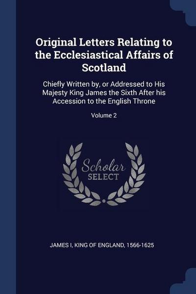 Original Letters Relating to the Ecclesiastical Affairs of Scotland: Chiefly Written by, or Addressed to His Majesty King James the Sixth After his Ac