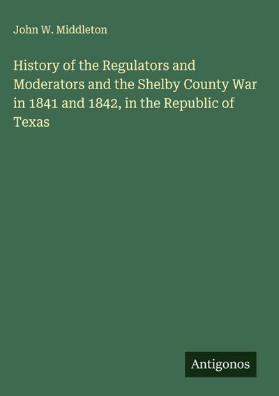 History of the Regulators and Moderators and the Shelby County War in 1841 and 1842, in the Republic of Texas