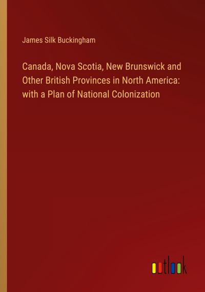 Canada, Nova Scotia, New Brunswick and Other British Provinces in North America: with a Plan of National Colonization