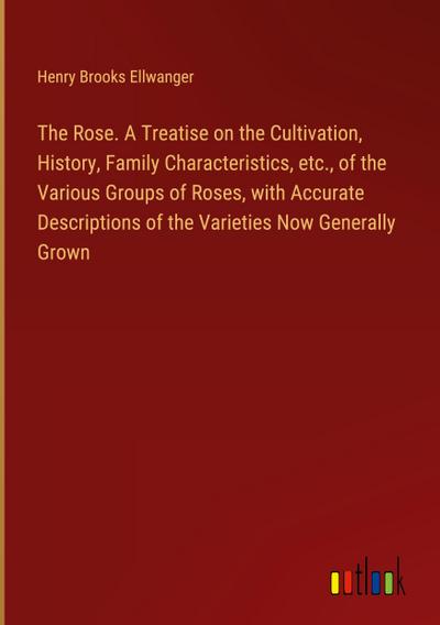 The Rose. A Treatise on the Cultivation, History, Family Characteristics, etc., of the Various Groups of Roses, with Accurate Descriptions of the Varieties Now Generally Grown