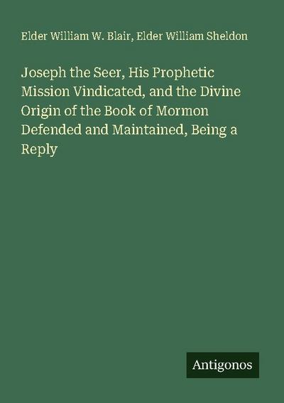Joseph the Seer, His Prophetic Mission Vindicated, and the Divine Origin of the Book of Mormon Defended and Maintained, Being a Reply