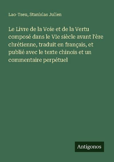 Le Livre de la Voie et de la Vertu composé dans le VIe siècle avant l’ère chrétienne, traduit en français, et publié avec le texte chinois et un commentaire perpétuel