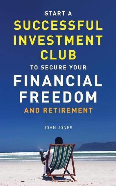 Start A Successful Investment Club to Secure Your Financial Freedom and Retirement: It’s Time to Maximize Your Investment Potential and Do it NOW