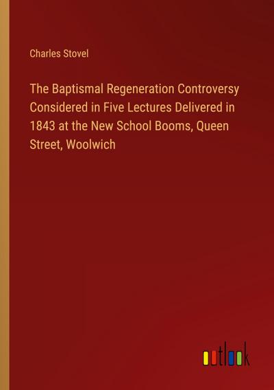 The Baptismal Regeneration Controversy Considered in Five Lectures Delivered in 1843 at the New School Booms, Queen Street, Woolwich