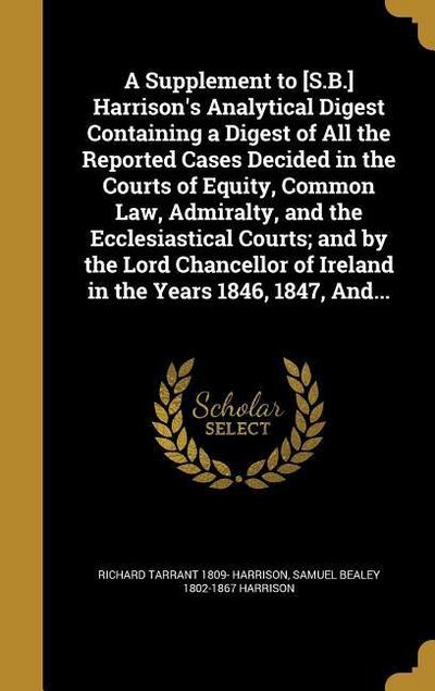 A Supplement to [S.B.] Harrison’s Analytical Digest Containing a Digest of All the Reported Cases Decided in the Courts of Equity, Common Law, Admiralty, and the Ecclesiastical Courts; and by the Lord Chancellor of Ireland in the Years 1846, 1847, And...