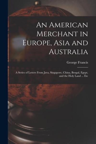 An American Merchant in Europe, Asia and Australia: A Series of Letters From Java, Singapore, China, Bengal, Egypt, and the Holy Land ... Etc