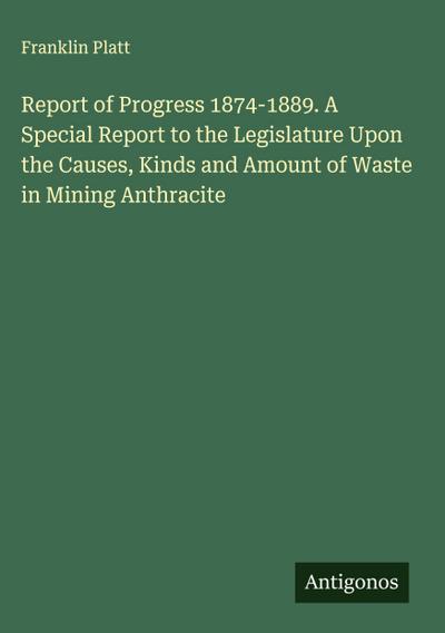 Report of Progress 1874-1889. A Special Report to the Legislature Upon the Causes, Kinds and Amount of Waste in Mining Anthracite